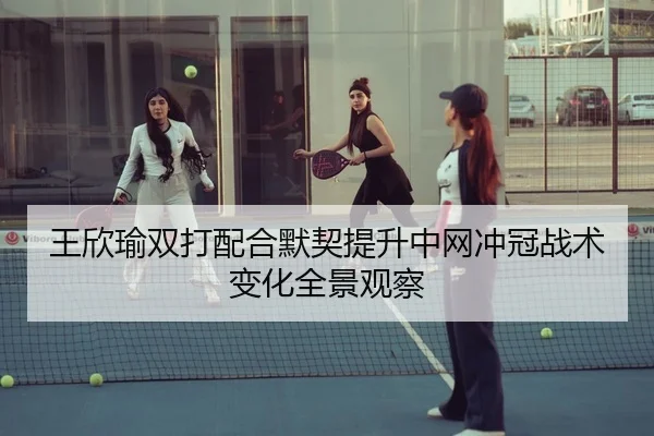 王欣瑜双打配合默契提升中网冲冠战术变化全景观察